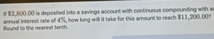 If $2,800.00 is deposited into a savings account with continuous compounding with a 
annual interest rate of 4%, how long will it take for this amount to reach $11,200.00? 
Round to the nearest tenth.