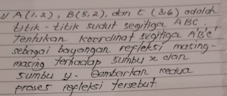 A(1,2), B(5,2) , dan E(3,6) adoloh 
titik-titik sudut segiliga ABC. 
Tentukan koordinat segitiga A'B' e' 
sebargai bayangan refleks; masing 
masing terhadap sumbu x clan 
sumbu y. Gemberkan redua 
proses reflexsi fersebut.