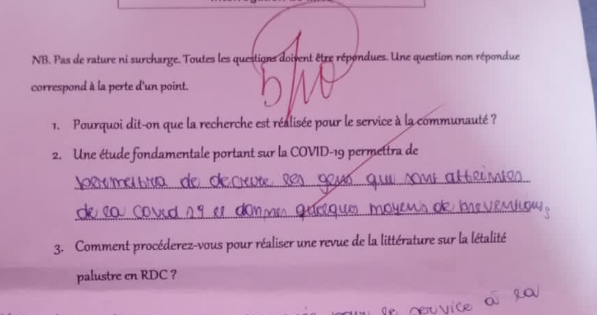 NB. Pas de rature ni surcharge. Toutes les questions doivent être répondues. Une question non répondue 
correspond à la perte d'un point. 
1. Pourquoi dit-on que la recherche est réalisée pour le service à la communauté ? 
2. Une étude fondamentale portant sur la COVID-19 permettra de 
_ 
_ 
3. Comment procéderez-vous pour réaliser une revue de la littérature sur la létalité 
palustre en RDC ?