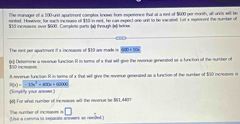 The manager of a 100 -unit apartment complex knows from experience that at a rent of $600 per month, all units will be 
rented. However, for each increase of $10 in rent, he can expect one unit to be vacated. Let x represent the number of
$10 increases over $600. Complete parts (a) through (e) below. 
The rent per apartment if x increases of $10 are made is 600+10x
(c) Determine a revenue function R in terms of x that will give the revenue generated as a function of the number of
$10 increases 
A revenue function R in terms of x that will give the revenue generated as a function of the number of $10 increases is
R(x)=-10x^2+400x+60000
(Simplify your answer.) 
(d) For what number of increases will the revenue be $61,440? 
The number of increases is □ 
(Use a comma to separate answers as neelled.)