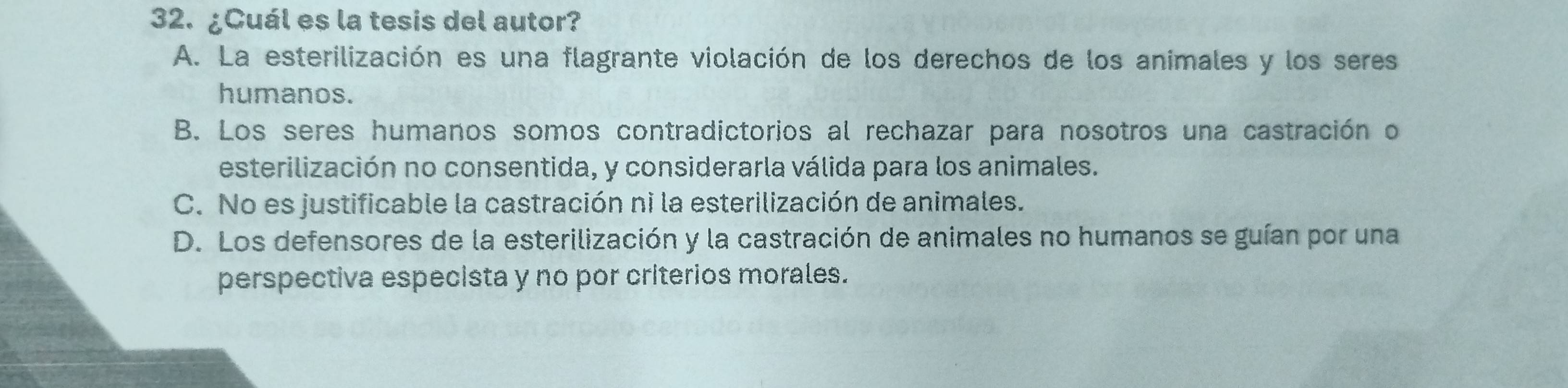 ¿Cuál es la tesis del autor?
A. La esterilización es una flagrante violación de los derechos de los animales y los seres
humanos.
B. Los seres humanos somos contradictorios al rechazar para nosotros una castración o
esterilización no consentida, y considerarla válida para los animales.
C. No es justificable la castración ni la esterilización de animales.
D. Los defensores de la esterilización y la castración de animales no humanos se guían por una
perspectiva especista y no por criterios morales.