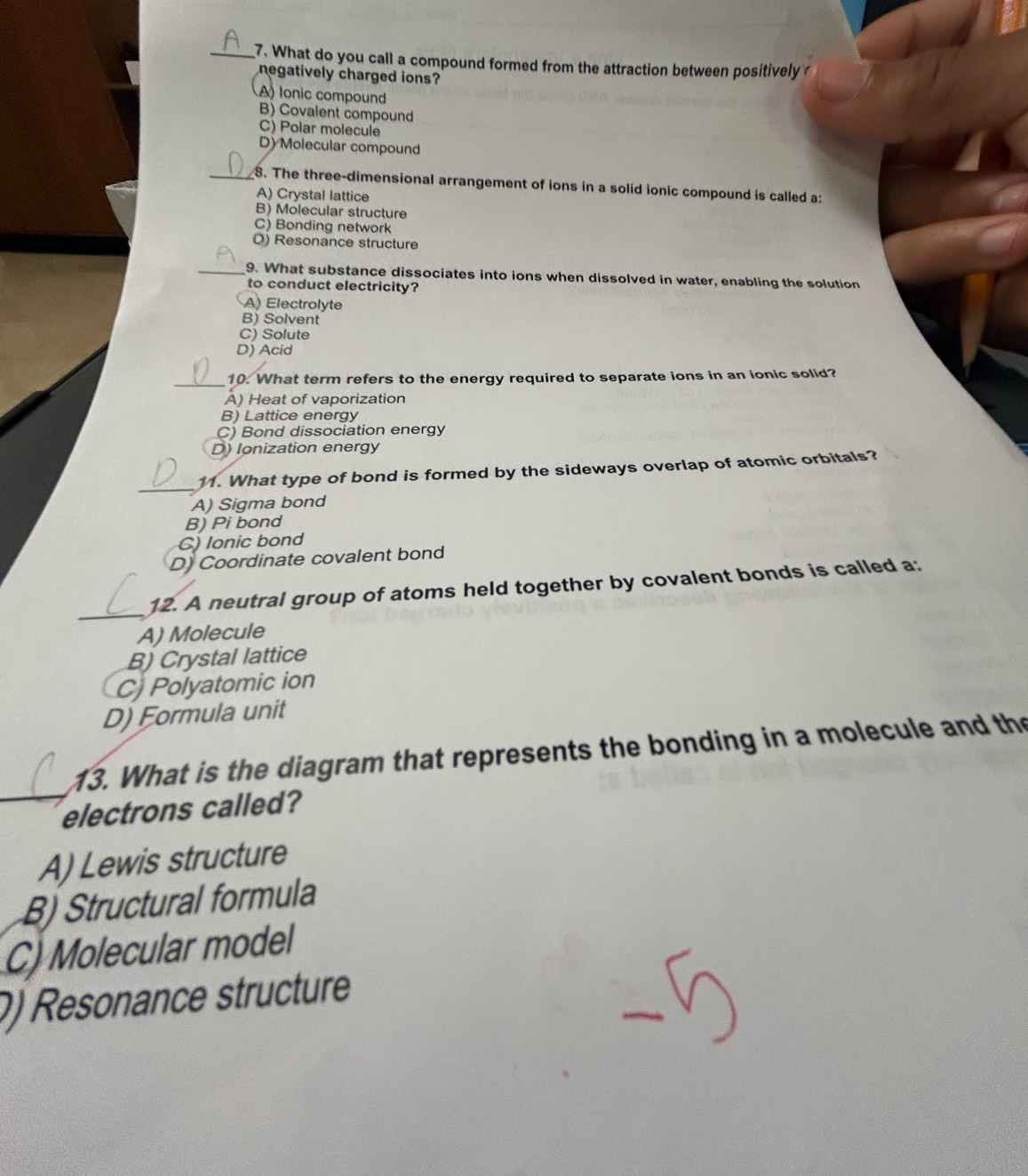 What do you call a compound formed from the attraction between positively?
negatively charged ions?
A) lonic compound
B) Covalent compound
C) Polar molecule
D) Molecular compound
__8. The three-dimensional arrangement of ions in a solid ionic compound is called a:
A) Crystal lattice
B) Molecular structure
C) Bonding network
O) Resonance structure
_9. What substance dissociates into ions when dissolved in water, enabling the solution
to conduct electricity?
A) Electrolyte
B) Solvent
C) Solute
D) Acid
_10. What term refers to the energy required to separate ions in an ionic solid?
A) Heat of vaporization
B) Lattice energy
C) Bond dissociation energy
D) Ionization energy
_
11. What type of bond is formed by the sideways overlap of atomic orbitals?
A) Sigma bond
B) Pi bond
C) lonic bond
D) Coordinate covalent bond
_
12. A neutral group of atoms held together by covalent bonds is called a:
A) Molecule
B) Crystal lattice
C) Polyatomic ion
D) Formula unit
_
13. What is the diagram that represents the bonding in a molecule and the
electrons called?
A) Lewis structure
B) Structural formula
C) Molecular model
0) Resonance structure