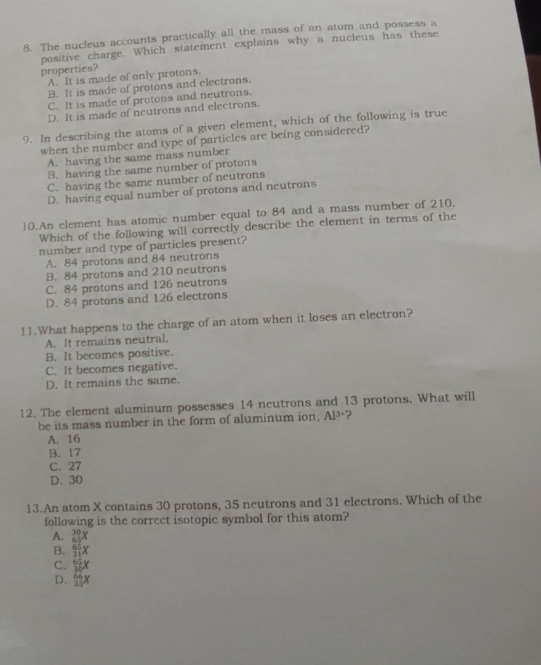 The nucleus accounts practically all the mass of an atom and possess a
positive charge. Which statement explains why a nucleus has these
properties?
A. It is made of only protons.
B. It is made of protons and electrons.
C. It is made of protons and neutrons.
D. It is made of neutrons and electrons.
9. In describing the atoms of a given element, which of the following is true
when the number and type of particles are being considered?
A. having the same mass number
B. having the same number of protons
C. having the same number of neutrons
D. having equal number of protons and neutrons
10.An element has atomic number equal to 84 and a mass number of 210.
Which of the following will correctly describe the element in terms of the
number and type of particles present?
A. 84 protons and 84 neutrons
B. 84 protons and 210 neutrons
C. 84 protons and 126 neutrons
D. 84 protons and 126 electrons
11.What happens to the charge of an atom when it loses an electron?
A. It remains neutral.
B. It becomes positive.
C. It becomes negative.
D. It remains the same.
12. The element aluminum possesses 14 neutrons and 13 protons. What will
be its mass number in the form of aluminum ion, Al^(3+) ?
A. 16
B. 17
C. 27
D. 30
13.An atom X contains 30 protons, 35 neutrons and 31 electrons. Which of the
following is the correct isotopic symbol for this atom?
A. _(65)^(30)X
B. _(31)^(65)X
C. _(30)^(65)X
D.  66/35 X