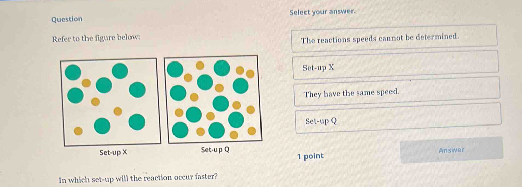 Question Select your answer.
Refer to the figure below:
The reactions speeds cannot be determined.
Set-up X
They have the same speed.
Set-up Q
Set-up Q Answer
1 point
In which set-up will the reaction occur faster?