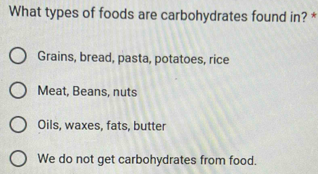 What types of foods are carbohydrates found in? *
Grains, bread, pasta, potatoes, rice
Meat, Beans, nuts
Oils, waxes, fats, butter
We do not get carbohydrates from food.