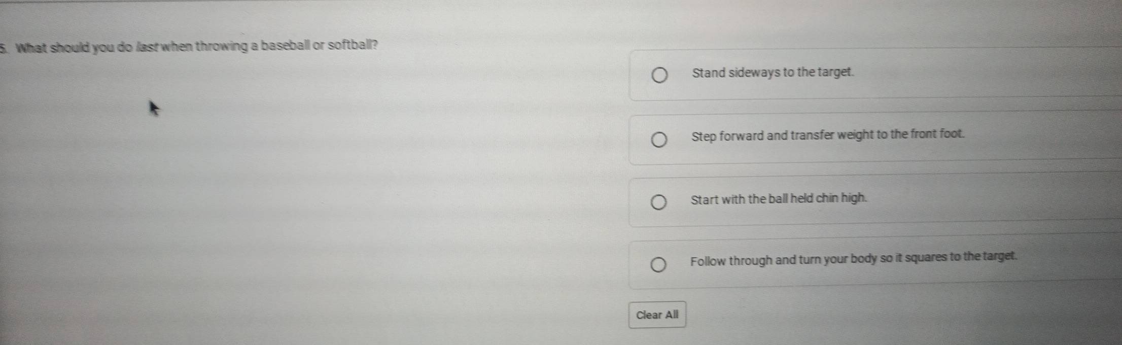 What should you do last when throwing a baseball or softball?
Stand sideways to the target.
Step forward and transfer weight to the front foot.
Start with the ball held chin high.
Follow through and turn your body so it squares to the target.
Clear All