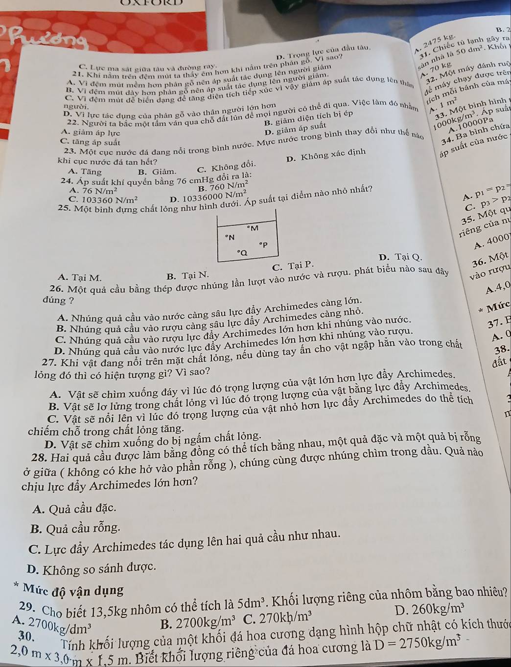 OXFORD
B. 2
.
D. Trọng lực của đầu tâu, . 2475 kg.  gây ra
21. Khí nằm trên đệm mút ta thấy êm hơn khi nằm trên phản gỗ. Vì sao? 50dm^2. Khối I
C. Lực ma sát giữa tâu và đường ray:
sàn nhà là 31. Chiếc
A. 70 kg
32. Một máy đánh ruộ
A. Vì đệm mút mềm hơn phản gỗ nên áp suất tác dụng lên người giảm
dề máy chạy được trên
B. Vì đệm mút dây hơn phản gỗ nên áp suất tác dụng lên người giảm.
ích mỗi bánh của má
C. Vì đệm mút để biển dạng để tăng diện tích tiếp xúc vì vậy giảm áp suất tác dụng lên thân
B. giảm diện tích bị ép
33. Một bình hình t
người.
D. Vì lực tác dụng của phản gỗ vào thân người lớn hơn m^2
22. Người ta bắc một tấm vấn qua chỗ đất lún đề mọi người có thể đi qua. Việc làm đó nhẫm A. 1
D. giảm áp suất
1000 kg/m^3 Áp suất
A. giảm áp lực
A.10000Pa
C. tăng áp suất
23. Một cục nước đá đang nổi trong bình nước. Mực nước trong bình thay đổi như thế nào
34. Ba bình chứa
D. Không xác định
áp suất của nước
khi cục nước đá tan hết?
A. Tăng B. Giàm. C. Không đổi.
24. Áp suất khí quyền bằng 76 cmHg đổi ra là:
A. 76N/m^2
B. 760N/m^2
C. 103360N/m^2 D. 103360 00N/m^2 p_1=p_2=
A.
chất lỏng như hình dưới. Áp suất tại diểm nào nhỏ nhất?
25. MC. p_3>p_2
t qu
riêng của nú 35. MQ
A. 4000
D. Tại Q.
C. Tại P.
36. Một
A. Tại M.
B. Tại N.
26. Một quả cầu bằng thép được nhúng lần lượt vào nước và rượu. phát biểu nào sau đây vào rượu
A.4,0
dúng ?
A. Nhúng quả cầu vào nước càng sâu lực đẩy Archimedes càng lớn.
B. Nhúng quả cầu vào rượu càng sâu lực đẩy Archimedes càng nhỏ.
* Mức
C. Nhúng quả cầu vào rượu lực đầy Archimedes lớn hơn khi nhúng vào nước.
37.
D. Nhúng quả cầu vào nước lực đẩy Archimedes lớn hơn khi nhúng vào rượu.
A. 0
27. Khi vật đang nổi trên mặt chất lóng, nếu dùng tay ấn cho vật ngập hắn vào trong chất
38.
lỏng đó thì có hiện tượng gì? Vì sao?
A. Vật sẽ chìm xuống đáy vì lúc đó trọng lượng của vật lớn hơn lực đầy Archimedes. đất
B. Vật sẽ lơ lửng trong chất lỏng vì lúc đó trọng lượng của vật bằng lực đẩy Archimedes.
C. Vật sẽ nổi lên vì lúc đó trọng lượng của vật nhỏ hơn lực đẩy Archimedes do thể tích 2
n
chiếm chỗ trong chất lỏng tăng.
D. Vật sẽ chìm xuống do bị ngắm chất lỏng.
28. Hai quả cầu được làm bằng đồng có thể tích bằng nhau, một quả đặc và một quả bị rỗng
ở giữa ( không có khe hở vào phần rỗng ), chúng cùng được nhúng chìm trong dầu. Quả nào
chịu lực đẩy Archimedes lớn hơn?
A. Quả cầu đặc.
B. Quả cầu rỗng.
C. Lực đẩy Archimedes tác dụng lên hai quả cầu như nhau.
D. Không so sánh được.
* Mức độ vận dụng 260kg/m^3
29. Cho biết 13,5kg nhôm có thể tích là 5dm^3. Khối lượng riêng của nhôm bằng bao nhiêu?
A. 2700kg/dm^3 2700kg/m^3 C. 270kh/m^3
D.
B.
30.
Tính khối lượng của một khối đá hoa cương dạng hình hộp chữ nhật có kích thưới
2. 0m* 3,0m* 1,5m Biết khối lượng riêng của đá hoa cương là D=2750kg/m^3