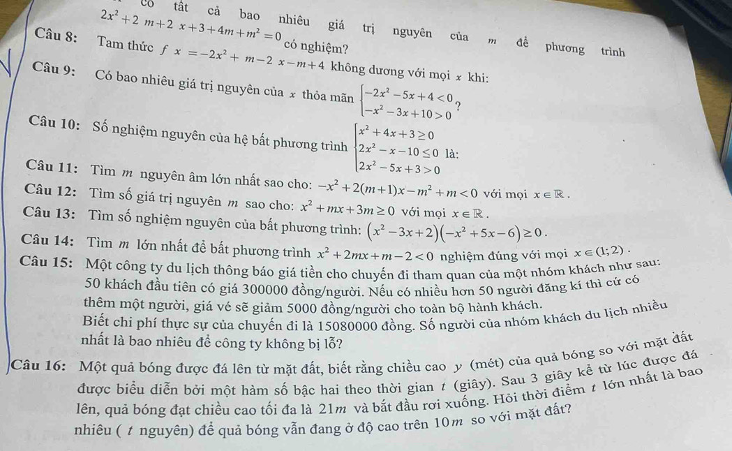 2x^2+2m+2x+3+4m+m^2=0
có tất cả bao nhiêu giá trị nguyên của m đề phương trình
Câu 8: Tam thức fx=-2x^2+m-2x-m+4 có nghiệm?
không dương với mọi x khi:
Câu 9: Có bao nhiêu giá trị nguyên của x thỏa mãn beginarrayl -2x^2-5x+4<0 -x^2-3x+10>0endarray. ?
Câu 10: Số nghiệm nguyên của hệ bất phương trình beginarrayl x^2+4x+3≥ 0 2x^2-x-10≤ 0 2x^2-5x+3>0endarray. là:
Câu 11: Tìm m nguyên âm lớn nhất sao cho: -x^2+2(m+1)x-m^2+m<0</tex> với mọi x∈ R.
Câu 12: Tìm số giá trị nguyên m sao cho: x^2+mx+3m≥ 0 với mọi x∈ R.
Câu 13: Tìm số nghiệm nguyên của bất phương trình: (x^2-3x+2)(-x^2+5x-6)≥ 0.
Câu 14: Tìm m lớn nhất để bất phương trình x^2+2mx+m-2<0</tex> nghiệm đúng với mọi x∈ (1;2).
Câu 15: Một công ty du lịch thông báo giá tiền cho chuyến đi tham quan của một nhóm khách như sau:
50 khách đầu tiên có giá 300000 đồng/người. Nếu có nhiều hơn 50 người đăng kí thì cử có
thêm một người, giá vé sẽ giảm 5000 đồng/người cho toàn bộ hành khách.
Biết chi phí thực sự của chuyến đi là 15080000 đồng. Số người của nhóm khách du lịch nhiều
nhất là bao nhiêu để công ty không bị lỗ?
Câu 16: Một quả bóng được đá lên từ mặt đất, biết rằng chiều cao y (mét) của quả bóng so với mặt đất
được biểu diễn bởi một hàm số bậc hai theo thời gian t (giây). Sau 3 giây kể từ lúc được đá
lên, quả bóng đạt chiều cao tối đa là 21m và bắt đầu rơi xuống. Hỏi thời điểm # lớn nhất là bao
nhiêu ( t nguyên) để quả bóng vẫn đang ở độ cao trên 10m so với mặt đất?