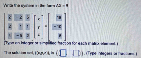 Write the system in the form AX=B.
beginbmatrix  2/2 & (-2)/3 & 5/3   2/4 & 3/2 & 11/2 endbmatrix beginbmatrix x y zendbmatrix =beginbmatrix  16/8   (-10)/8 endbmatrix
(Type an integer or simplified fraction for each matrix element.) 
The solution set,  (x,y,z) , is  (□ ,□ ,□ ). (Type integers or fractions.)