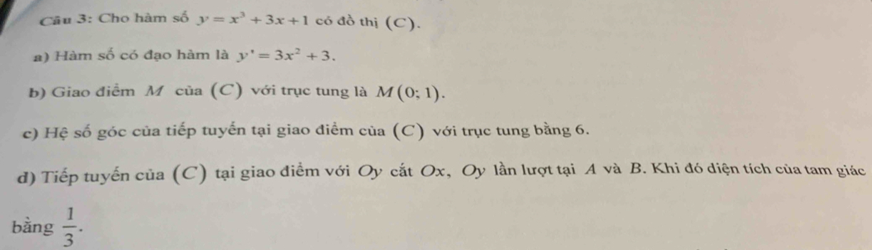 Cho hàm số y=x^3+3x+1 có đồ thị (C). 
a) Hàm số có đạo hàm là y'=3x^2+3. 
b) Giao điểm Mô của (C) với trục tung là M(0;1). 
c) Hệ số góc của tiếp tuyến tại giao điểm của (C) với trục tung bằng 6. 
d) Tiếp tuyến của (C) tại giao điểm với Oy cắt Ox, Oy lần lượt tại A và B. Khi đó diện tích của tam giác 
bàng  1/3 .