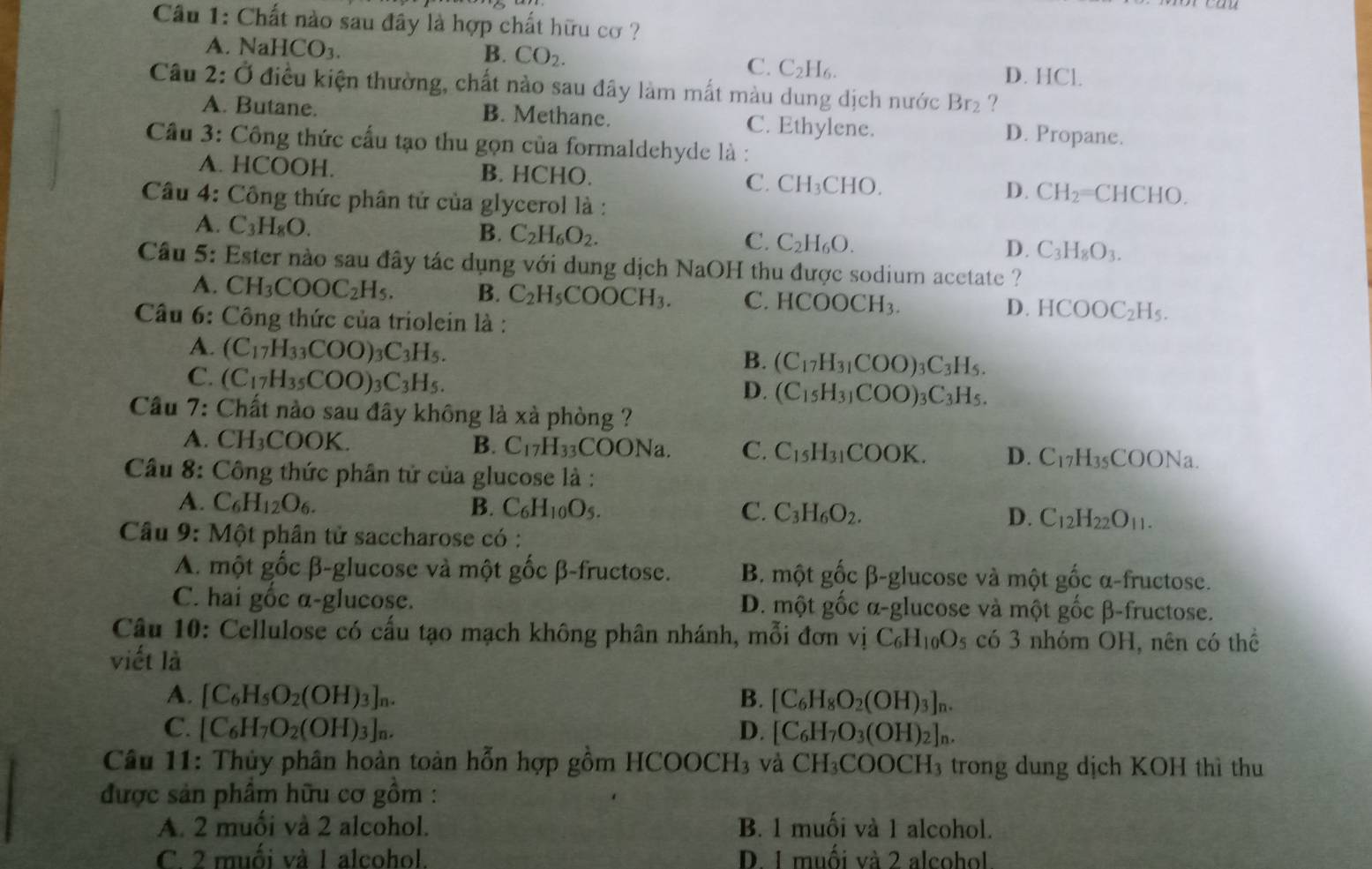 Cầu 1: Chất nào sau đây là hợp chất hữu cơ ?
B. CO_2.
A. NaHCO_3. D. HCl.
C. C_2H_6
Câu 2: Ở điều kiện thường, chất nào sau đây làm mất màu dung dịch nước Br_2 ?
A. Butane. B. Methane. C. Ethylene. D. Propane.
Câu 3: Công thức cấu tạo thu gọn của formaldehyde là :
A. HCOOH. B. HCHO. C. CH_3CHO. D. CH_2= CHCHO.
Câu 4: Công thức phân tứ của glycerol là :
A. C_3H_8O.
B. C_2H_6O_2. C. C_2H_6O. D. C_3H_8O_3.
Cầu 5: Ester nào sau đây tác dụng với dung dịch NaOH thu được sodium acetate ?
A. CH_3COOC_2H_5. B. C_2H_5COOCH_3. C. HCOOCH_3. D. HCOOC_2H_5.
Câu 6: Công thức của triolein là :
A. (C_17H_33COO)_3C_3H_5.
B. (C_17H_31COO)_3C_3H_5.
C. (C_17H_35COO)_3C_3H_5.
D. (C_15H_31COO)_3C_3H_5.
Cầu 7: Chất nào sau đây không là xà phòng ?
A. ( CH_3C COOK.
B. C_17H_33COONa C. C_15H_31COOK. D. C_17H_35COONa.
Câu 8: Công thức phần tử của glucose là :
A. C_6H_12O_6. B. C_6H_10O_5. C. C_3H_6O_2. D. C_12H_22O_11.
Câu 9: Một phân tử saccharose có :
A. một gốc β-glucose và một gốc β-fructose. B. một gốc β-glucose và một gốc α-fructose.
C. hai gốc α-glucose. D. một gốc α-glucose và một gốc β-fructose.
Câu 10: Cellulose có cấu tạo mạch không phân nhánh, mỗi đơn vị C_6H_10O_5 có 3 nhóm OH, nên có thể
viết là
A. [C_6H_5O_2(OH)_3]_n. B. [C_6H_8O_2(OH)_3]_n.
C. [C_6H_7O_2(OH)_3]_n. D. [C_6H_7O_3(OH)_2]_n.
Câu 11: Thủy phân hoàn toàn hỗn hợp gồm HCOOCH3 và CH_3COOCH_3 trong dung dịch KOH thì thu
được sản phẩm hữu cơ gồm :
A. 2 muối và 2 alcohol. B. 1 muối và 1 alcohol.
C. 2 muối và 1 alcohol. D. 1 muối và 2 alcohol.