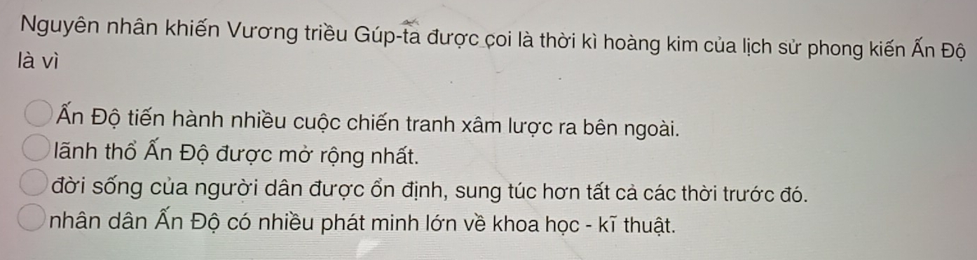 Nguyên nhân khiến Vương triều Gúp-ta được coi là thời kì hoàng kim của lịch sử phong kiến Ấn Độ
là vì
Ấn Độ tiến hành nhiều cuộc chiến tranh xâm lược ra bên ngoài.
lãnh thổ Ấn Độ được mở rộng nhất.
đời sống của người dân được ổn định, sung túc hơn tất cả các thời trước đó.
nhân dân Ấn Độ có nhiều phát minh lớn về khoa học - kĩ thuật.