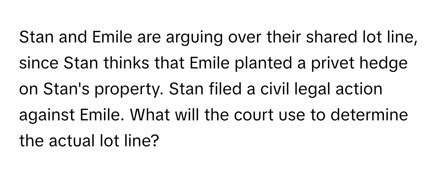 Stan and Emile are arguing over their shared lot line, since Stan thinks that Emile planted a privet hedge on Stan's property. Stan filed a civil legal action against Emile. What will the court use to determine the actual lot line?