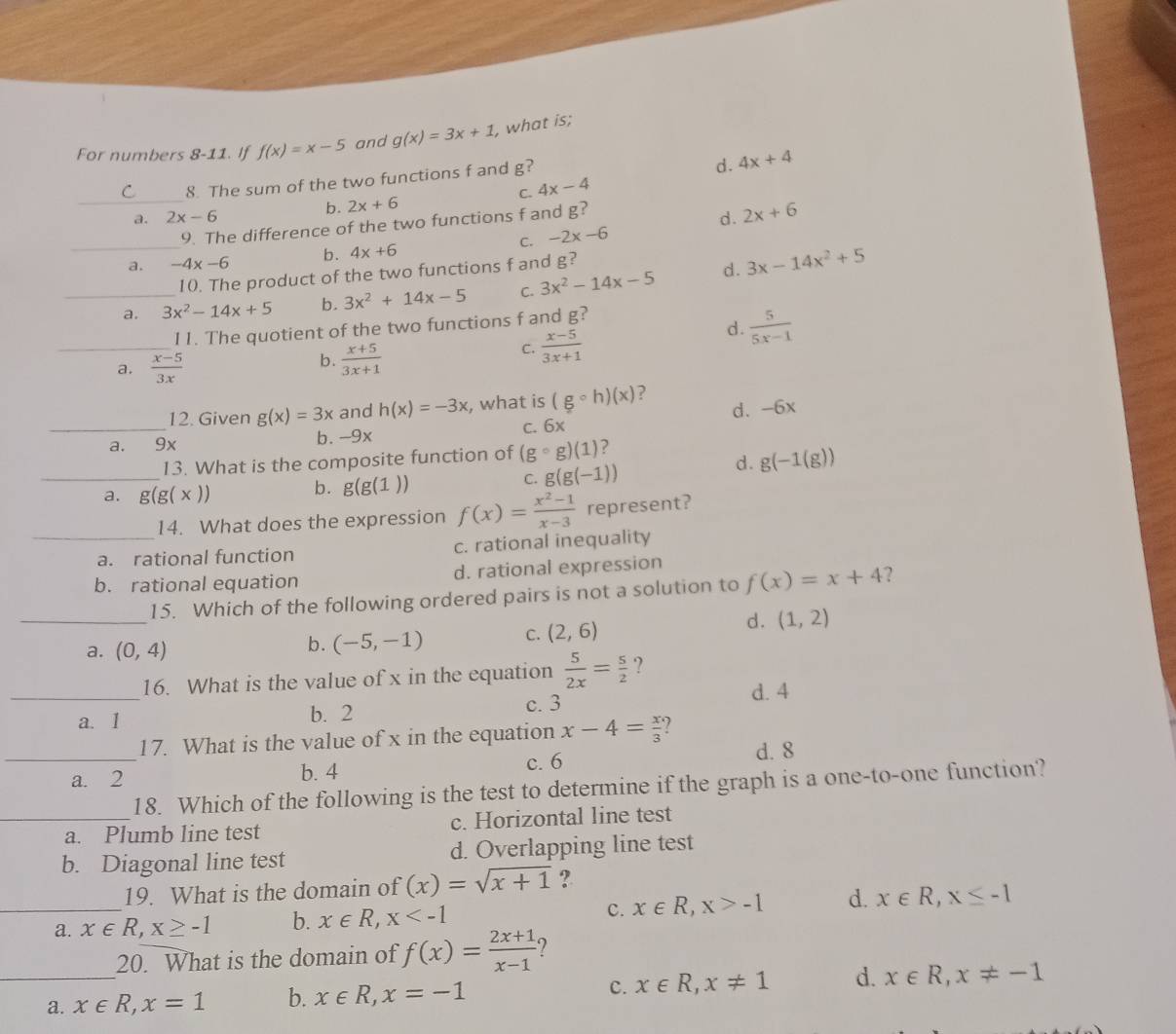 For numbers 8-11. If f(x)=x-5 and g(x)=3x+1 , what is;
C. 4x-4 d. 4x+4
C 8. The sum of the two functions f and g?
_a. 2x-6 b. 2x+6
9. The difference of the two functions f and g?
d . 2x+6
_
C. -2x-6
a. -4x-6 b. 4x+6
10. The product of the two functions f and g?
_a. 3x^2-14x+5 b. 3x^2+14x-5 C. 3x^2-14x-5 d. 3x-14x^2+5
_
d .  5/5x-1 
11. The quotient of the two functions f and g?
a.  (x-5)/3x 
b.  (x+5)/3x+1 
C.  (x-5)/3x+1 
12. Given g(x)=3x and h(x)=-3x , what is (gcirc h)(x) ?
_a. 9x b. -9x C. 6x d. -6x
13. What is the composite function of (gcirc g)(1) 7
d. g(-1(g))
_a. g(g(x)) g(g(1)) C. g(g(-1))
b.
14. What does the expression f(x)= (x^2-1)/x-3  represent?
_a. rational function c. rational inequality
b. rational equation d. rational expression
_
15. Which of the following ordered pairs is not a solution to f(x)=x+4 ?
d. (1,2)
a. (0,4)
b. (-5,-1) C. (2,6)
_16. What is the value of x in the equation  5/2x = 5/2  ?
d. 4
a. 1 b. 2 c. 3
17. What is the value of x in the equation x-4= x/3 
c. 6
_a. 2 b. 4 d. 8
18. Which of the following is the test to determine if the graph is a one-to-one function?
_a. Plumb line test c. Horizontal line test
b. Diagonal line test d. Overlapping line test
19. What is the domain o f(x)=sqrt(x+1) ?
_a. x∈ R,x≥ -1 b. x∈ R,x c. x∈ R,x>-1 d. x∈ R,x≤ -1
_
20. What is the domain of f(x)= (2x+1)/x-1  ?
a. x∈ R,x=1 b. x∈ R,x=-1
C. x∈ R,x!= 1 d. x∈ R,x!= -1