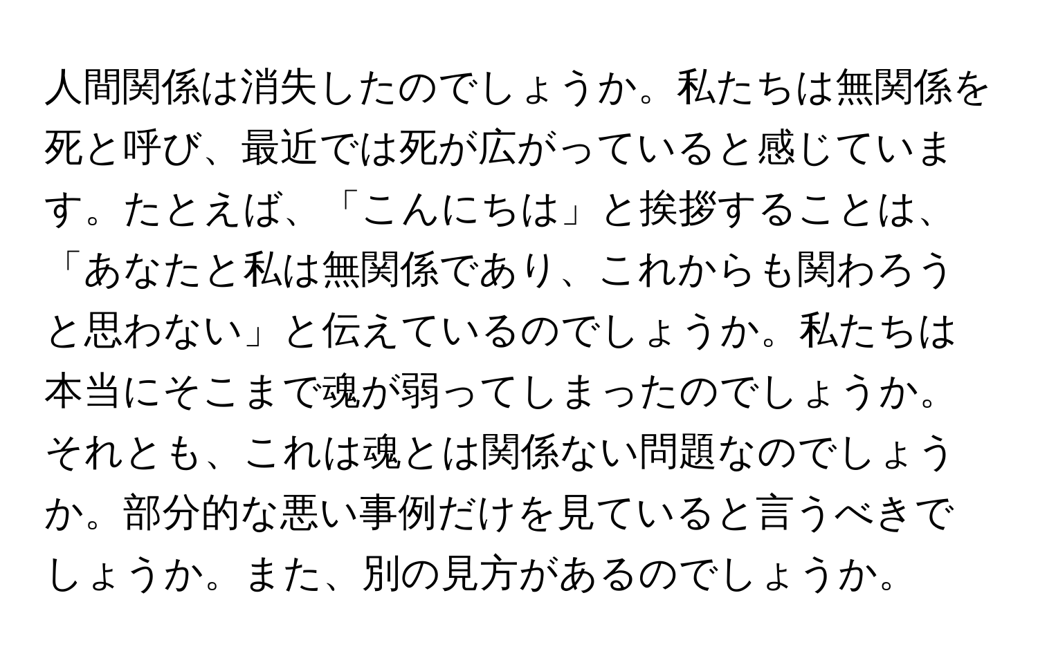 人間関係は消失したのでしょうか。私たちは無関係を死と呼び、最近では死が広がっていると感じています。たとえば、「こんにちは」と挨拶することは、「あなたと私は無関係であり、これからも関わろうと思わない」と伝えているのでしょうか。私たちは本当にそこまで魂が弱ってしまったのでしょうか。それとも、これは魂とは関係ない問題なのでしょうか。部分的な悪い事例だけを見ていると言うべきでしょうか。また、別の見方があるのでしょうか。