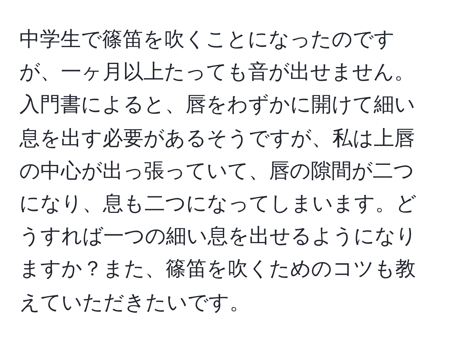 中学生で篠笛を吹くことになったのですが、一ヶ月以上たっても音が出せません。入門書によると、唇をわずかに開けて細い息を出す必要があるそうですが、私は上唇の中心が出っ張っていて、唇の隙間が二つになり、息も二つになってしまいます。どうすれば一つの細い息を出せるようになりますか？また、篠笛を吹くためのコツも教えていただきたいです。