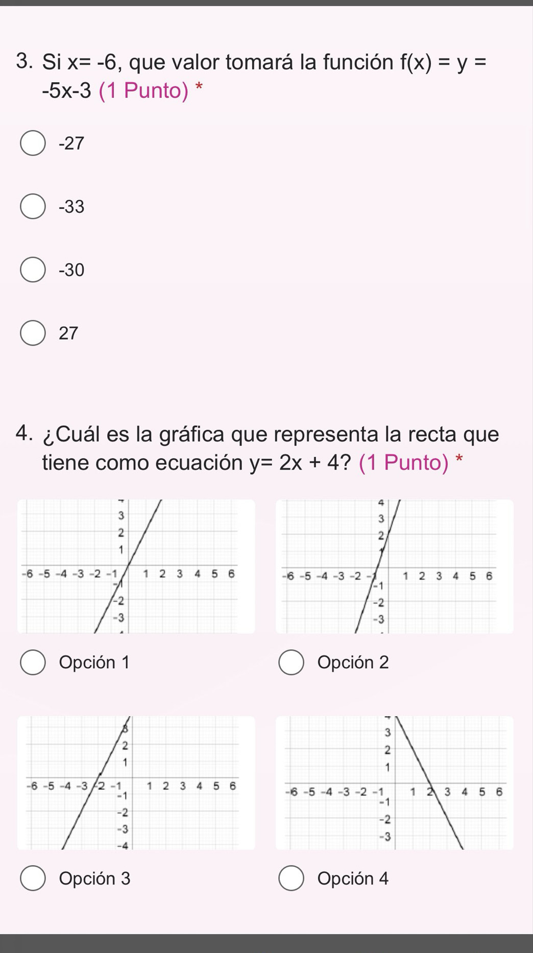 Si x=-6 , que valor tomará la función f(x)=y=
-5x-3 (1 Punto) *
-27
-33
-30
27
4. ¿Cuál es la gráfica que representa la recta que
tiene como ecuación y=2x+4 ? (1 Punto) *
Opción 1 Opción 2

Opción 3 Opción 4