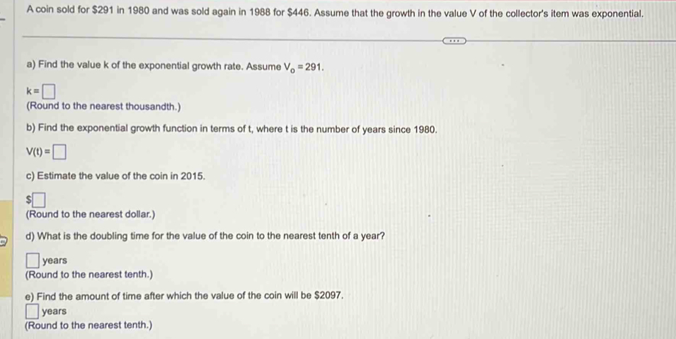 A coin sold for $291 in 1980 and was sold again in 1988 for $446. Assume that the growth in the value V of the collector's item was exponential. 
a) Find the value k of the exponential growth rate. Assume V_o=291.
k=□
(Round to the nearest thousandth.) 
b) Find the exponential growth function in terms of t, where t is the number of years since 1980.
V(t)=□
c) Estimate the value of the coin in 2015. 
:□ 
(Round to the nearest dollar.) 
d) What is the doubling time for the value of the coin to the nearest tenth of a year? 
□ years
(Round to the nearest tenth.) 
e) Find the amount of time after which the value of the coin will be $2097.
years
(Round to the nearest tenth.)