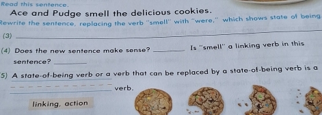 Read this sentence.
Ace and Pudge smell the delicious cookies.
_
Rewrite the sentence, replacing the verb ''smell'' with ''were,'' which shows state of being
(3)
(4) Does the new sentence make sense? _Is ''smell'' a linking verb in this
sentence?_
(5) A state-of-being verb or a verb that can be replaced by a state-of-being verb is a
_
verb.
linking, action