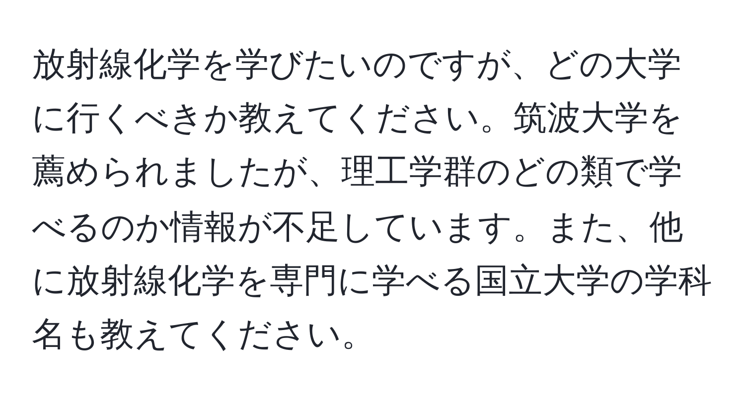 放射線化学を学びたいのですが、どの大学に行くべきか教えてください。筑波大学を薦められましたが、理工学群のどの類で学べるのか情報が不足しています。また、他に放射線化学を専門に学べる国立大学の学科名も教えてください。