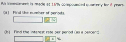 An investment is made at 16% compounded quarterly for 8 years. 
(a) Find the number of periods. 
32 
(b) Find the interest rate per period (as a percent).
4 %