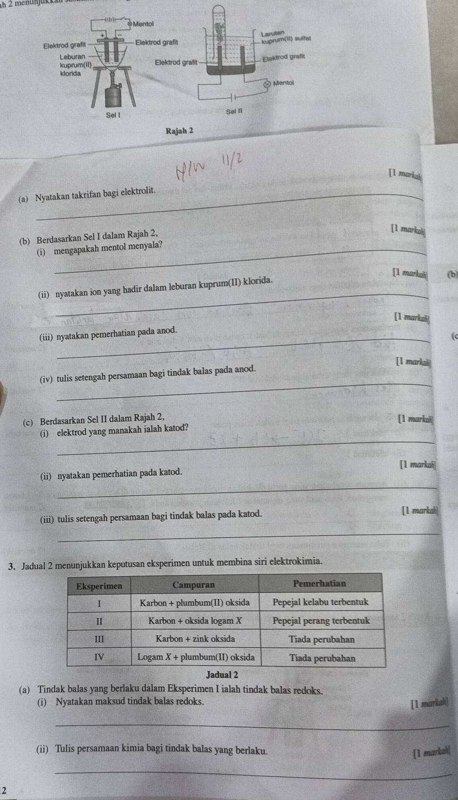 menünjukkan 
[1 markah 
_ 
(a) Nyatakan takrifan bagi elektrolit._ 
(b) Berdasarkan Sel I dalam Rajah 2, 
[1 markah 
(i) mengapakah mentol menyala? 
[1 markah| (b 
_ 
(ii) nyatakan ion yang hadir dalam leburan kuprum(II) klorida. 
[1 markah] 
(iii) nyatakan pemerhatian pada anod. 
(c 
[1 markal] 
_ 
(iv) tulis setengah persamaan bagi tindak balas pada anod. 
(c) Berdasarkan Sel II dalam Rajah 2, [1 markah 
_ 
(i) elektrod yang manakah ialah katod? 
[1 markah] 
_ 
(ii) nyatakan pemerhatian pada katod. 
_ 
(iii) tulis setengah persamaan bagi tindak balas pada katod. 
[1 markah] 
3. Jadual 2 menunjukkan keputusan eksperimen untuk membina siri elektrokimia. 
Jadual 2 
(a) Tindak balas yang berlaku dalam Eksperimen I ialah tindak balas redoks. 
(i) Nyatakan maksud tindak balas redoks. 
[1 markah] 
_ 
(ii) Tulis persamaan kimia bagi tindak balas yang berlaku. 
[1 markah] 
_ 
2