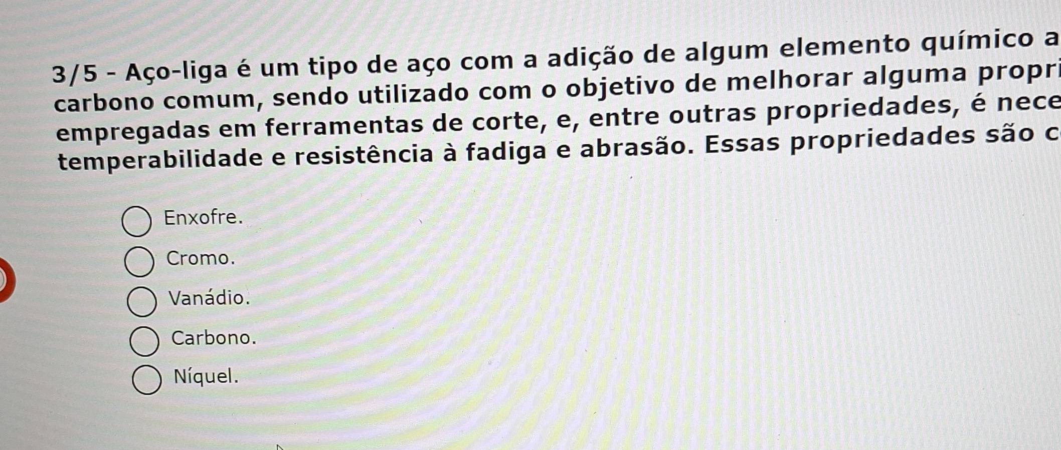 3/5 - Aço-liga é um tipo de aço com a adição de algum elemento químico a
carbono comum, sendo utilizado com o objetivo de melhorar alguma propr
empregadas em ferramentas de corte, e, entre outras propriedades, é nece
temperabilidade e resistência à fadiga e abrasão. Essas propriedades são c
Enxofre.
Cromo.
Vanádio.
Carbono.
Níquel.