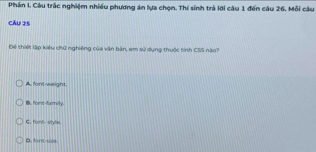 Phần I. Câu trắc nghiệm nhiều phương án lựa chọn. Thí sinh trả lời câu 1 đến câu 26. Mỗi câu
CÂU 25
Để thiết lập kiểu chữ nghiêng của văn bản, em sử dụng thuộc tính CSS nào?
A. font-weight.
B. font-family.
C. font- style.
D. font-size.