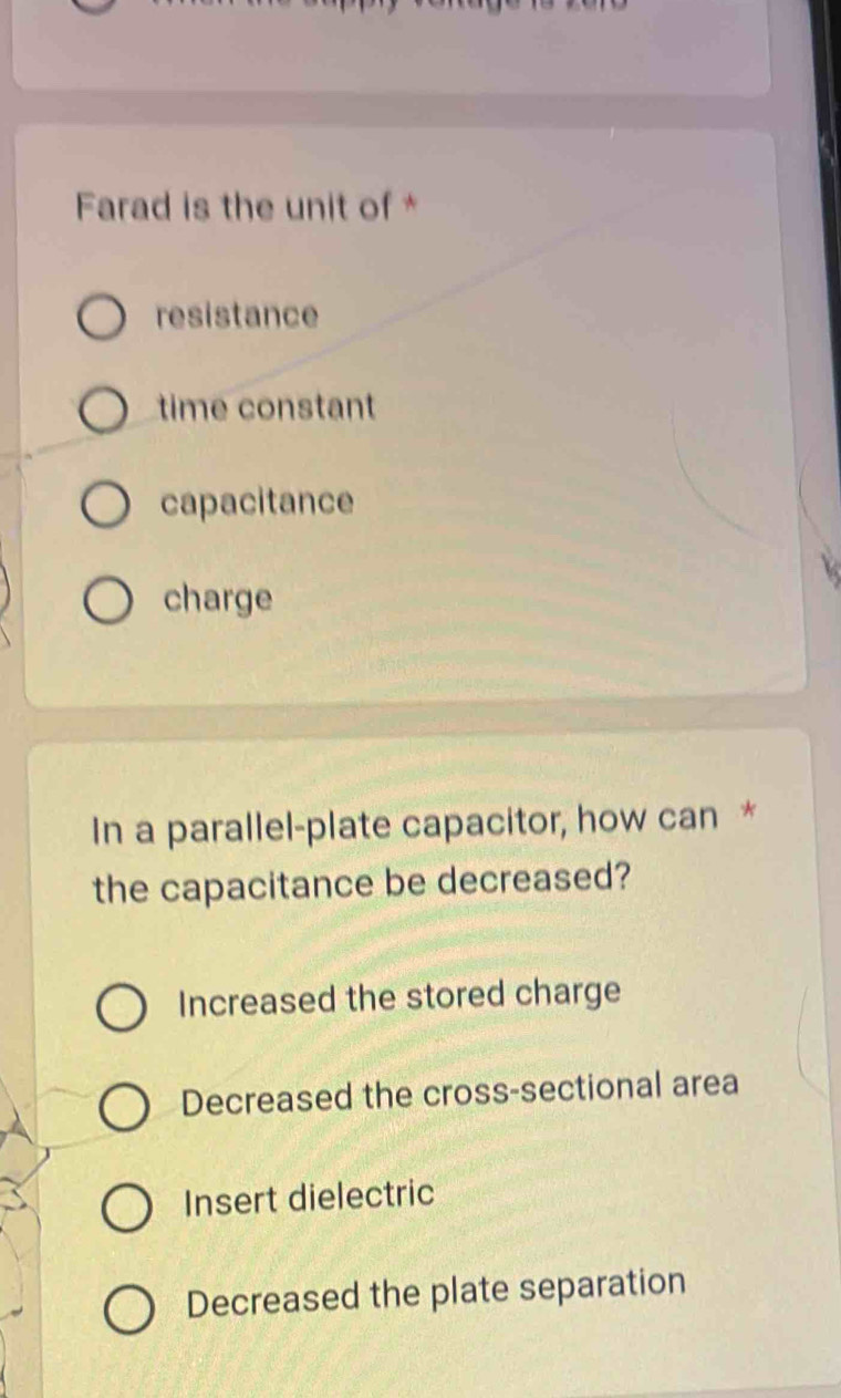 Farad is the unit of *
resistance
time constant
capacitance
charge
In a parallel-plate capacitor, how can *
the capacitance be decreased?
Increased the stored charge
Decreased the cross-sectional area
Insert dielectric
Decreased the plate separation