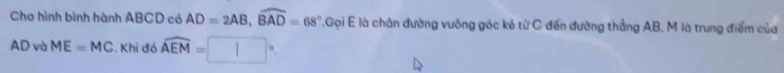 Cho hình bình hành ABCD có AD=2AB, widehat BAD=68° T.Gọi E là chân đường vuông góc kẻ từ C đến đường thẳng AB, M là trung điểm của
AD và ME=MC. Khi đó widehat AEM=□°.