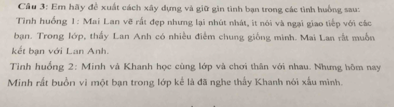 Em hãy đề xuất cách xây dựng và giữ gìn tình bạn trong các tình huống sau: 
Tình huống 1: Mai Lan vẽ rất đẹp nhưng lại nhút nhát, it nói và ngại giao tiếp với các 
bạn. Trong lớp, thấy Lan Anh có nhiều điểm chung giống minh. Mai Lan rất muốn 
kết bạn với Lan Anh. 
Tình huống 2: Minh và Khanh học cùng lớp và chơi thân với nhau. Nhưng hôm nay 
Minh rất buồn vì một bạn trong lớp kể là đã nghe thấy Khanh nói xấu mình.