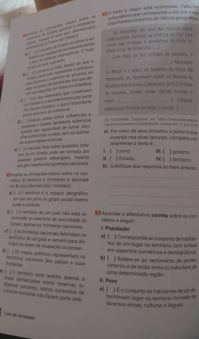 # O texto a seguir está incompleto. Falta-lhe
uma palavra que corresponde a um dos mais
a v ndos de Estado, governo e soberania
importantes conceitos da ciência geográfica
* vaise as afirmações abaixo sobre os
Os Yanomami são uma das maiores tribos
Depois marque V para a(s) alternativa(s)
verdadeira(s) e F para a(s) falsa(s).
a)( ) O conceito de Estado se refere à en-
relativamente isoladas na América do Suí. Eles
tidade que représenta permanentemente vivem nas florestas e montanhas do norte do
o país no sistema internacional. É mais
Brasil e sul da Venezuela. [...]
Com mais de 9,6 milhões de hectares, o
amplo do que o governo.
n)( ) O governo é mais amplo do que o_
) Yanomami
Estado, pois este representa a estrutura
que promove o exercício do governo, ou no Brasil é o dobro do tamanho da Suíça. Na
seja, é o ponto de partida das leis que de- Venezuela, os Yanomami vivem na Reserva da
vem ser seguidas por todos os cidadãos.
Biosfera Alto Orinoco-Casiquiare, de 8,2 milhões
c) ( ) Um dos elementos que constituem_
de hectares. Juntas, essas regiões formam o
um Estado é o reconhecimento por parte
dos demais Estados, o que é importante maior (
) indigena
para o exercício da soberania.
coberto por floresta em todo o mundo. [...]
d) ( ) Embora possa sofrer influências e
pressões, o Estado apresenta soberania OS YANOMAMI. Disponível em: https://www.survivalbras:l.
quando tem capacidade de tomar deci-
org/povos/yanomami/mododevida. Acesso em: 11 jun. 2018
sões autônomas, ou seja, sem se subme- a) Por meio de seus estudos, a palavra que,
ter a autoridades externas.
inserida nas duas lacunas, completa cor-
retamente o texto é:
e) ( ) A decisão final sobre questões inter-
nas de um Estado pode ser tomada por 1. ( ) povo. III. ( ) governo.
quaíquer governo estrangeiro, mesmo II. ( ) Estado. IV. ( ) território.
que gere reações dos governos nacionais.
b) Justifique sua resposta ao item anterior.
€ Analise as afirmações abaixo sobre os con-
ceitos de território e fronteiras e assinale
_
um X na(s) alternativa(s) correta(s)._
_
a) ( ) O território é o espaço geográfico
_
em que um povo ou grupo social exerce
poder e controle.
b) ( ) O território de um país não está re- * Assinale a alternativa correta sobre os con-
lacionado ao exercício de autoridade do ceitos a seguir:
Estado, apenas às fronteiras nacionais. I. População
c) ( ) As fronteiras nacionais delimitam os a) ( ) Corresponde ao conjunto de habitan-
territórios de um país e servem para dis- tes de um lugar ou território, com ênfase
tinguir as áreas de ocupação ou posse. em aspectos numéricos e demográficos.
d) ( ) Os mapas políticos representam os b)( ) Refere-se ao sentimento de perten-
territórios nacionais dos países e suas cimento e de união entre os indivíduos de
fronteiras.
uma determinada região.
e) ( ) O território está restrito apenas a II. Povo
áreas demarcadas como reservas in-
dígenas; portanto, outros contextos de
a) ( ) É o conjunto de habitantes de um de
controle territorial não fazem parte dele.
terminado lugar ou território formado de
diversas etnias, culturas e línguas.
Livro de atividades