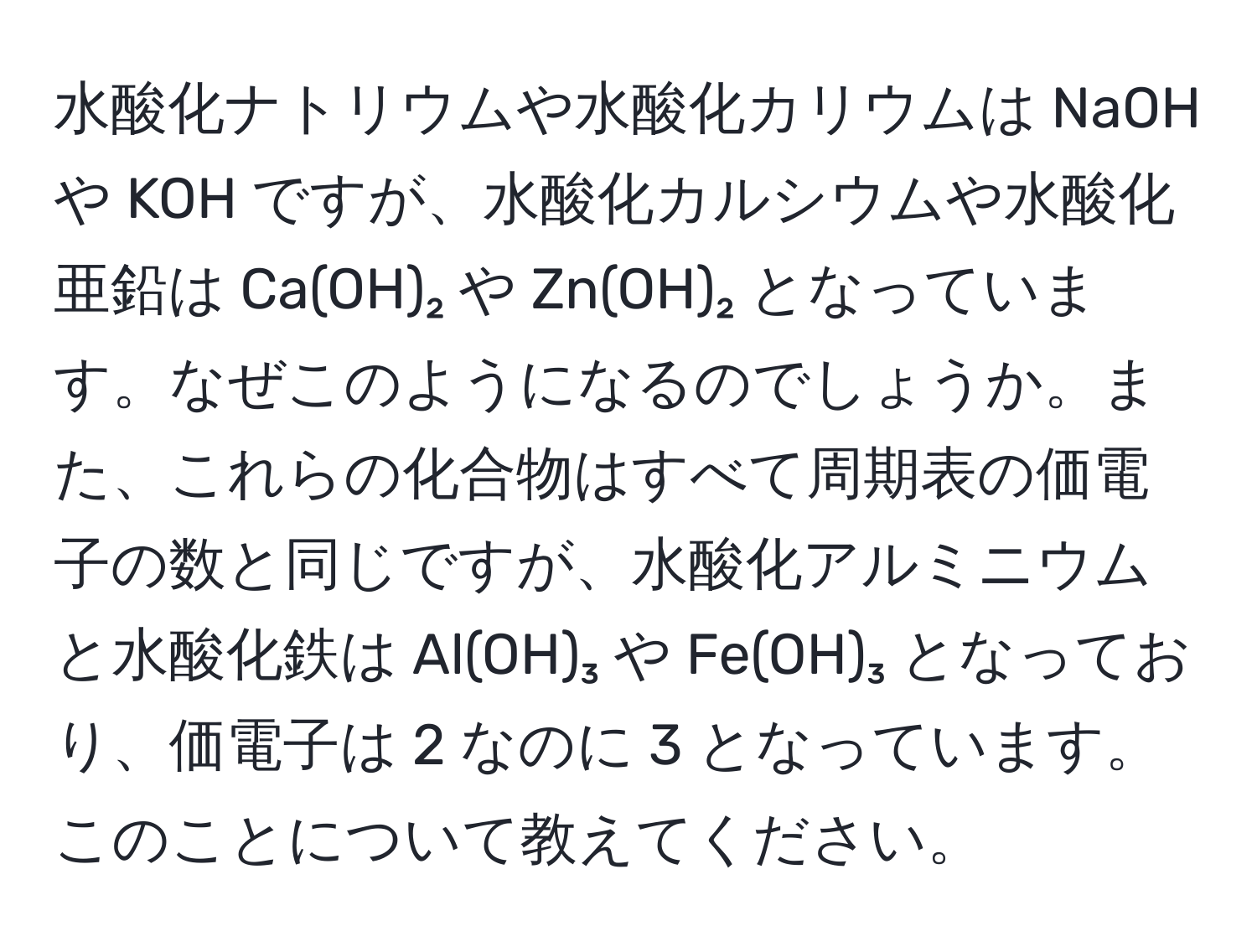 水酸化ナトリウムや水酸化カリウムは NaOH や KOH ですが、水酸化カルシウムや水酸化亜鉛は Ca(OH)₂ や Zn(OH)₂ となっています。なぜこのようになるのでしょうか。また、これらの化合物はすべて周期表の価電子の数と同じですが、水酸化アルミニウムと水酸化鉄は Al(OH)₃ や Fe(OH)₃ となっており、価電子は 2 なのに 3 となっています。このことについて教えてください。