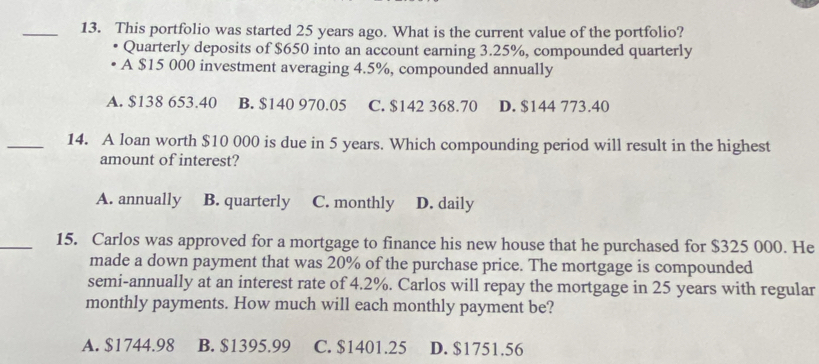 This portfolio was started 25 years ago. What is the current value of the portfolio?
Quarterly deposits of $650 into an account earning 3.25%, compounded quarterly
A $15 000 investment averaging 4.5%, compounded annually
A. $138 653.40 B. $140 970.05 C. $142 368.70 D. $144 773.40
_14. A loan worth $10 000 is due in 5 years. Which compounding period will result in the highest
amount of interest?
A. annually B. quarterly C. monthly D. daily
_15. Carlos was approved for a mortgage to finance his new house that he purchased for $325 000. He
made a down payment that was 20% of the purchase price. The mortgage is compounded
semi-annually at an interest rate of 4.2%. Carlos will repay the mortgage in 25 years with regular
monthly payments. How much will each monthly payment be?
A. $1744.98 B. $1395.99 C. $1401.25 D. $1751.56