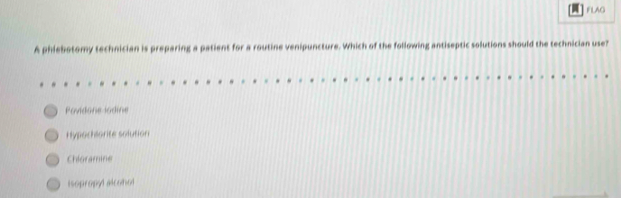 FLAG
A phlebotomy technician is preparing a patient for a routine venipuncture. Which of the following antiseptic solutions should the technician use?
Povidone lodine
Hypochlorite solution
Chloramine
isopropyl alcohol