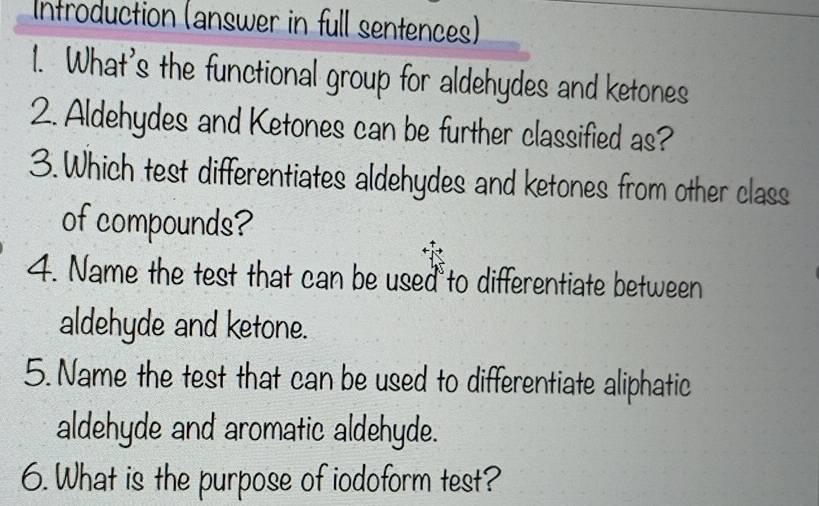 Introduction (answer in full sentences) 
1. What's the functional group for aldehydes and ketones 
2. Aldehydes and Ketones can be further classified as? 
3.Which test differentiates aldehydes and ketones from other class 
of compounds? 
4. Name the test that can be used to differentiate between 
aldehyde and ketone. 
5. Name the test that can be used to differentiate aliphatic 
aldehyde and aromatic aldehyde. 
6. What is the purpose of iodoform test?