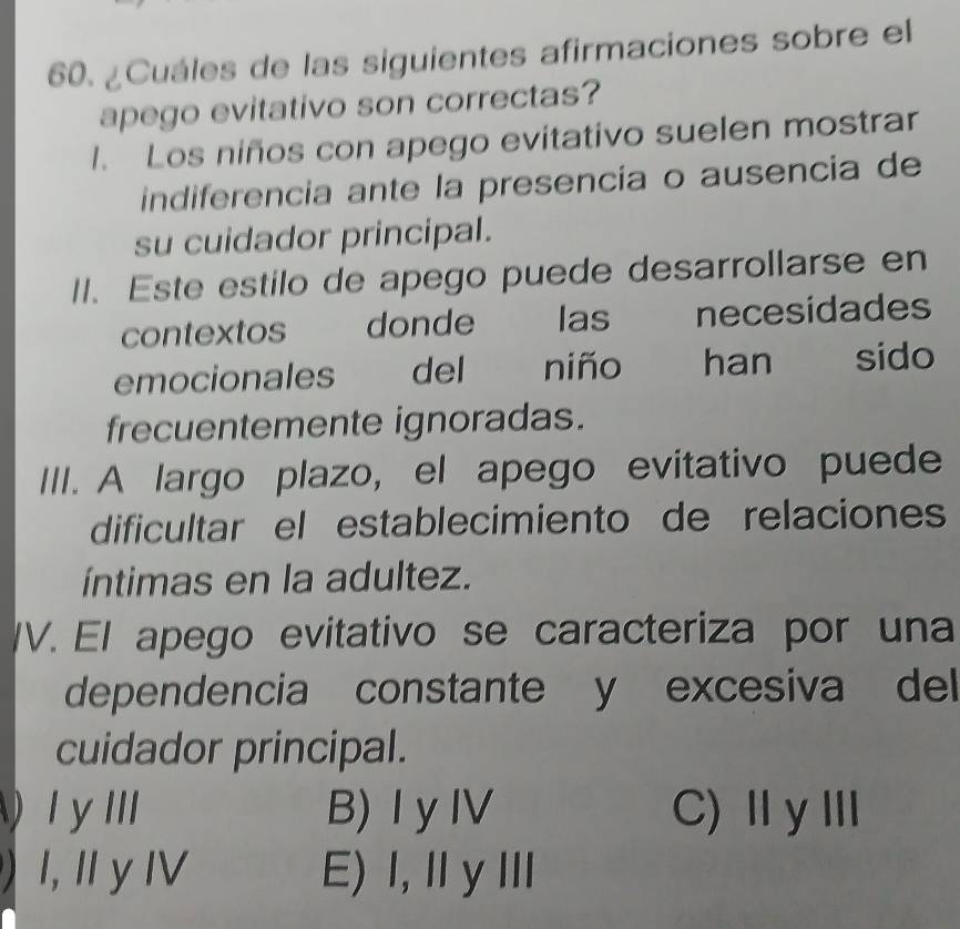 ¿Cuáles de las siguientes afirmaciones sobre el
apego evitativo son correctas?
1. Los niños con apego evitativo suelen mostrar
indiferencia ante la presencía o ausencia de
su cuidador principal.
II. Este estilo de apego puede desarrollarse en
contextos donde las necesidades
emocionales ; del niño han sido
frecuentemente ignoradas.
III. A largo plazo, el apego evitativo puede
dificultar el establecimiento de relaciones
íntimas en la adultez.
IV. El apego evitativo se caracteriza por una
dependencia constante y excesiva del
cuidador principal.
I y III B) I yIV C)ⅡyⅢ
) I, I y IV E) 1,ⅡyⅢ