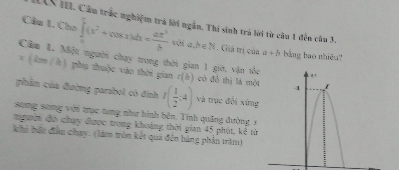 in.1.Cho∈tlimits _0^(x(x^2)+cos x)dx= ax^3/b∈ N 
* AN III. Câu trắc nghiệm trả lời ngắn. Thí sinh trả lời từ câu 1 đến câu 3. 
. Giá trị của a+b bằng bao nhiêu? 
Câm 1. Một người chạy trong thời gian 1 giờ, vận tốc
v(km/h) phụ thuộc vào thời gian t(h) có đồ thị là một 
phẩm của đường parabol có đinh I( 1/2 :4) và trục đối xứng 
sông song với trục tung như hình bên. Tính quãng đường s 
người đó chạy được trong khoảng thời gian 45 phút, kê từ 
khi bất đầu chay. (làm tròn kết quả đến hàng phần trăm)