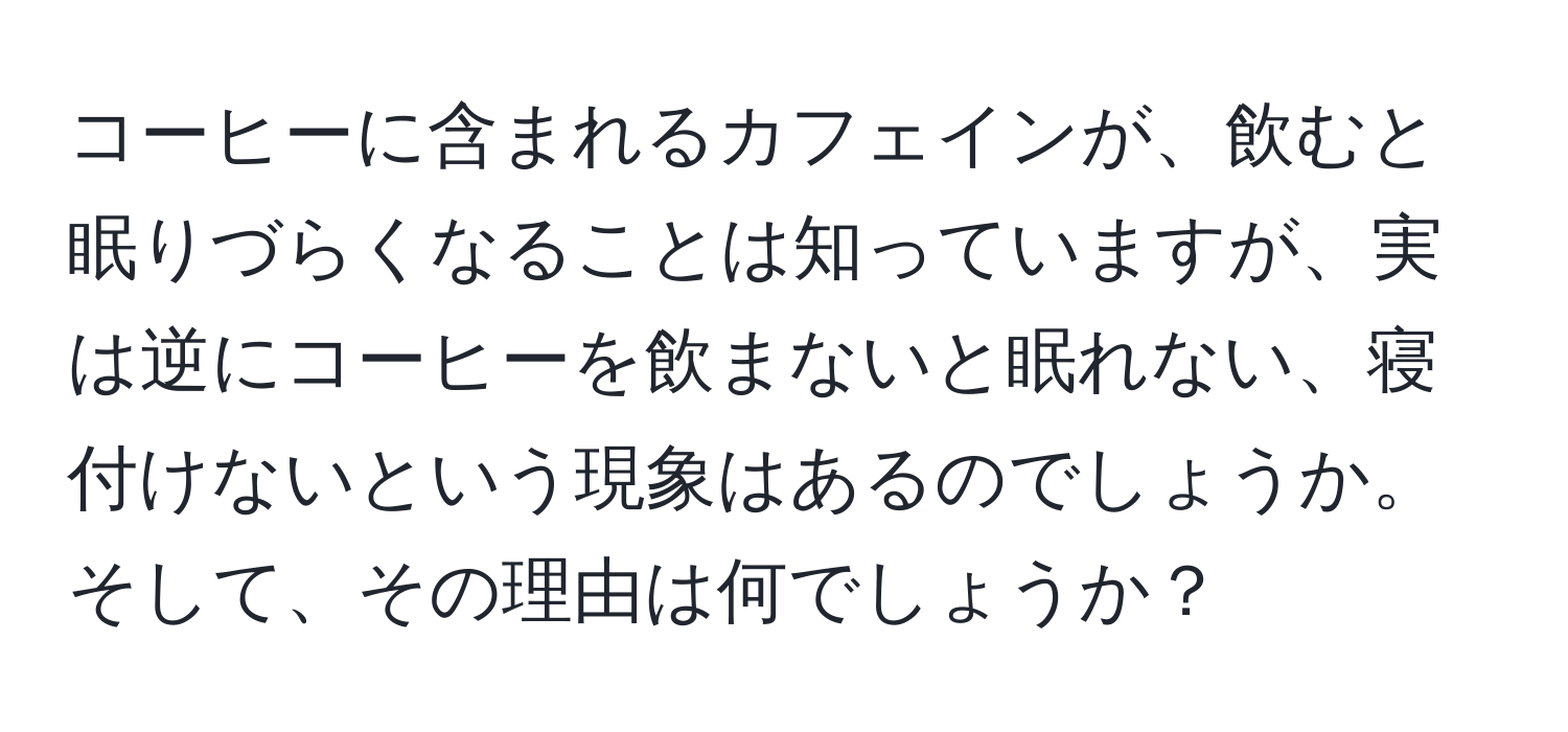 コーヒーに含まれるカフェインが、飲むと眠りづらくなることは知っていますが、実は逆にコーヒーを飲まないと眠れない、寝付けないという現象はあるのでしょうか。そして、その理由は何でしょうか？