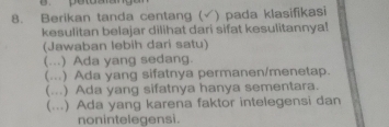 Berikan tanda centang ( ) pada klasifikasi
kesulitan belajar dilihat dari sifat kesulitannya!
(Jawaban lebih dari satu)
(...) Ada yang sedang.
(...) Ada yang sifatnya permanen/menetap.
(...) Ada yang sifatnya hanya sementara.
(...) Ada yang karena faktor intelegensi dan
nonintelegensi.