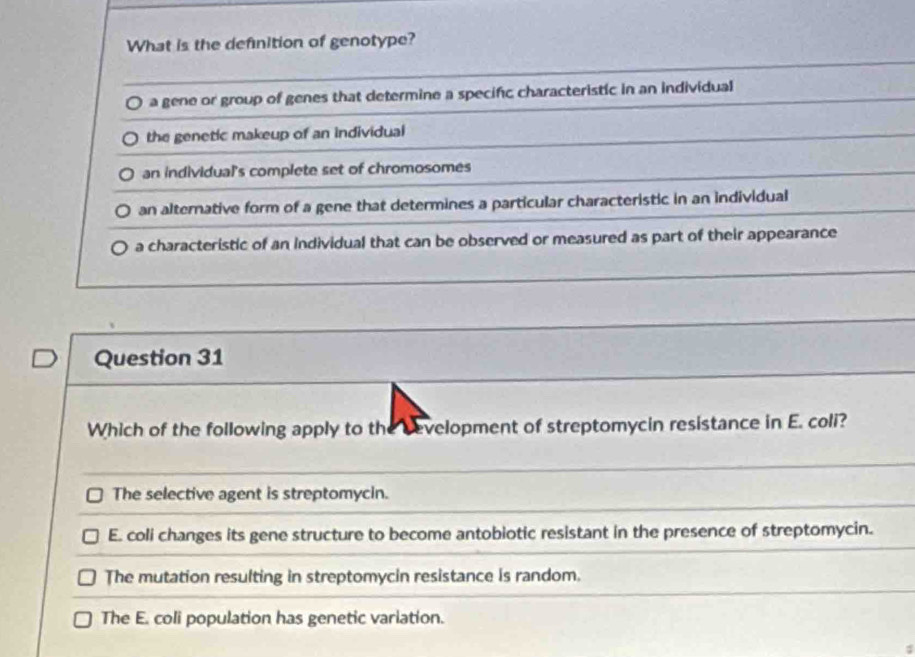 What is the definition of genotype?
a gene or group of genes that determine a specific characteristic in an individual
the genetic makeup of an individual
an individual's complete set of chromosomes
an alternative form of a gene that determines a particular characteristic in an individual
a characteristic of an Individual that can be observed or measured as part of their appearance
Question 31
Which of the following apply to the bevelopment of streptomycin resistance in E. coli?
The selective agent is streptomycin.
E. coli changes its gene structure to become antobiotic resistant in the presence of streptomycin.
The mutation resulting in streptomycin resistance is random.
The E. coli population has genetic variation.