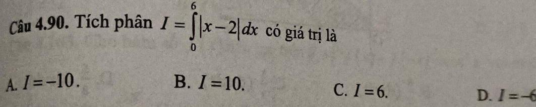 Tích phân I=∈tlimits _0^6|x-2|dx có giá trị là
A. I=-10. B. I=10.
C. I=6.
D. I=-6