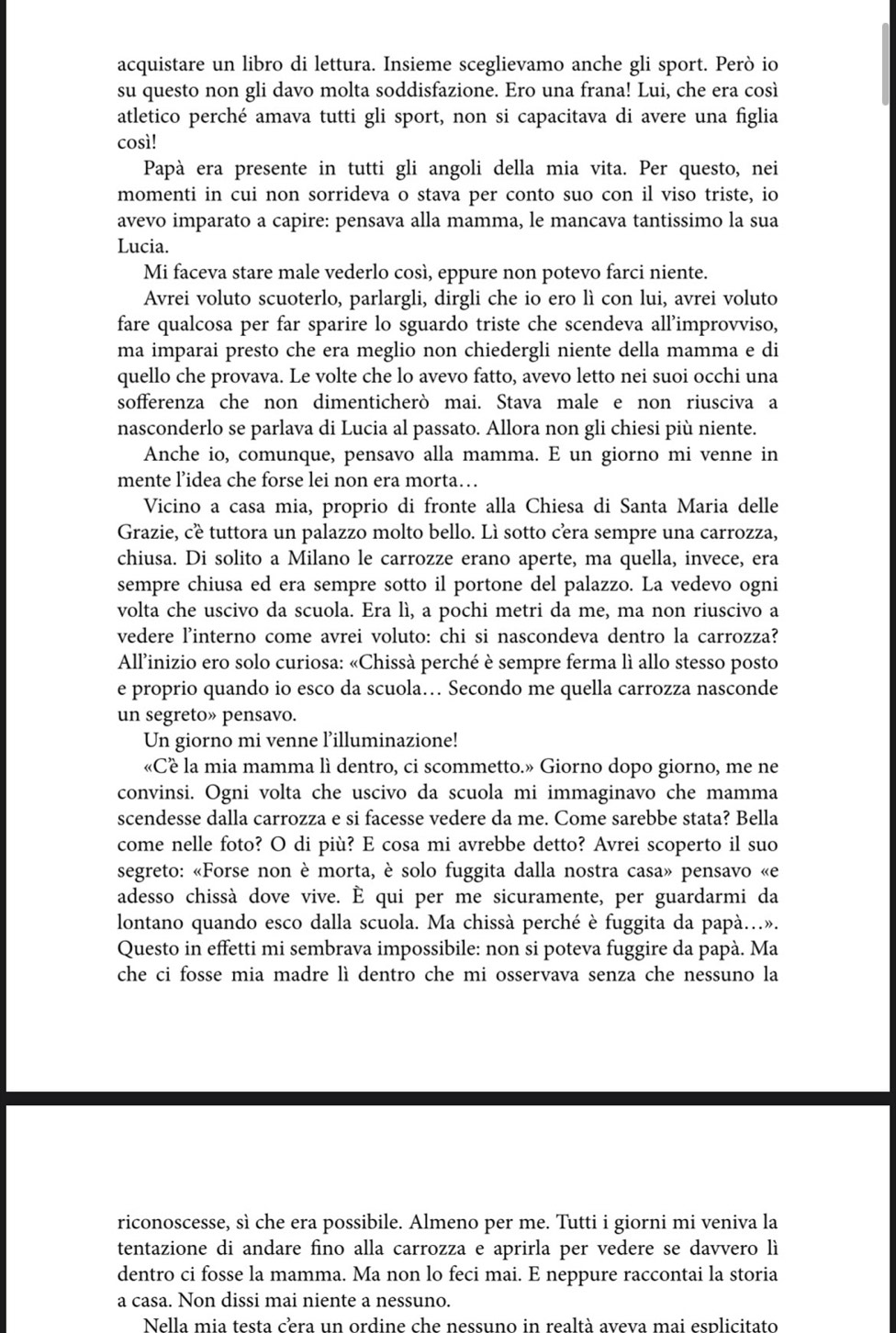 acquistare un libro di lettura. Insieme sceglievamo anche gli sport. Però io
su questo non gli davo molta soddisfazione. Ero una frana! Lui, che era così
atletico perché amava tutti gli sport, non si capacitava di avere una figlia
così!
Papà era presente in tutti gli angoli della mia vita. Per questo, nei
momenti in cui non sorrideva o stava per conto suo con il viso triste, io
avevo imparato a capire: pensava alla mamma, le mancava tantissimo la sua
Lucia.
Mi faceva stare male vederlo così, eppure non potevo farci niente.
Avrei voluto scuoterlo, parlargli, dirgli che io ero lì con lui, avrei voluto
fare qualcosa per far sparire lo sguardo triste che scendeva all'improvviso,
ma imparai presto che era meglio non chiedergli niente della mamma e di
quello che provava. Le volte che lo avevo fatto, avevo letto nei suoi occhi una
sofferenza che non dimenticherò mai. Stava male e non riusciva a
nasconderlo se parlava di Lucia al passato. Allora non gli chiesi più niente.
Anche io, comunque, pensavo alla mamma. E un giorno mi venne in
mente l’idea che forse lei non era morta…
Vicino a casa mia, proprio di fronte alla Chiesa di Santa Maria delle
Grazie, cé tuttora un palazzo molto bello. Lì sotto cera sempre una carrozza,
chiusa. Di solito a Milano le carrozze erano aperte, ma quella, invece, era
sempre chiusa ed era sempre sotto il portone del palazzo. La vedevo ogni
volta che uscivo da scuola. Era lì, a pochi metri da me, ma non riuscivo a
vedere l'interno come avrei voluto: chi si nascondeva dentro la carrozza?
Allinizio ero solo curiosa: «Chissà perché è sempre ferma lì allo stesso posto
e proprio quando io esco da scuola… Secondo me quella carrozza nasconde
un segreto» pensavo.
Un giorno mi venne l’illuminazione!
«Cé la mia mamma lì dentro, ci scommetto.» Giorno dopo giorno, me ne
convinsi. Ogni volta che uscivo da scuola mi immaginavo che mamma
scendesse dalla carrozza e si facesse vedere da me. Come sarebbe stata? Bella
come nelle foto? O di più? E cosa mi avrebbe detto? Avrei scoperto il suo
segreto: «Forse non è morta, è solo fuggita dalla nostra casa» pensavo «e
adesso chissà dove vive. È qui per me sicuramente, per guardarmi da
lontano quando esco dalla scuola. Ma chissà perché è fuggita da papà.».
Questo in effetti mi sembrava impossibile: non si poteva fuggire da papà. Ma
che ci fosse mia madre lì dentro che mi osservava senza che nessuno la
riconoscesse, sì che era possibile. Almeno per me. Tutti i giorni mi veniva la
tentazione di andare fino alla carrozza e aprirla per vedere se davvero lì
dentro ci fosse la mamma. Ma non lo feci mai. E neppure raccontai la storia
a casa. Non dissi mai niente a nessuno.
Nella mia testa cera un ordine che nessuno in realtà aveva mai esplicitato