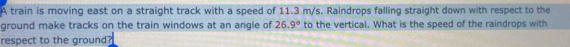 A train is moving east on a straight track with a speed of 11.3 m/s. Raindrops falling straight down with respect to the 
ground make tracks on the train windows at an angle of 26.9° to the vertical. What is the speed of the raindrops with 
respect to the ground?