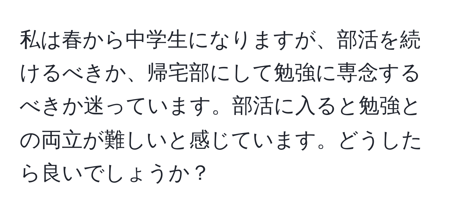 私は春から中学生になりますが、部活を続けるべきか、帰宅部にして勉強に専念するべきか迷っています。部活に入ると勉強との両立が難しいと感じています。どうしたら良いでしょうか？