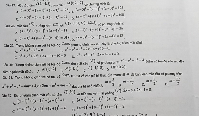 Mặt cầu tâm I(5;-1;3) , qua điểm M(1;2;-7) có phương trình là:
(x-5)^2+(y+1)^2+(z-3)^2=125
A. (x+5)^2+(y-1)^2+(z+3)^2=125. B. (x+5)^2+(y+1)^2+(z+3)^2=100
C. (x-5)^2+(y-1)^2+(z-3)^2=25. D.
cầu 28. Mặt cầu (S) đường kính CD với C(7;0;3),D(-1;2;5) có phương trình là:
A. (x+3)^2+(y+1)^2+(z+4)^2=18 B. (x-4)^2+(y+1)^2+(z-3)^2=36
C. (x-3)^2+(y-1)^2+(z-4)^2=sqrt(18). D. (x-3)^2+(y-1)^2+(z-4)^2=18
Câu 29. Trong không gian với hệ tọa độ Oxyz phương trình nào sau đây là phương trình mặt cầu?
A. x^2+y^2+z^2=0. B. x^2+y^2+z^2-2x+4y+10=0.
C. x^2+y^2+2z^2+2x+4z-10=0. D. x^2+y^2+z^2+2x+4z-1=0.
Câu 30. Trong không gian với hệ tọa độ Oxyz *  cho mặt cầu (S) có phương trình x^2+y^2+z^2=4 Điểm có tọa độ nào sau đây
lằm ngoài mặt cầu? A. M(1;1;2). B. N(1;1;1). C. P(-1;1;0). D. Q(0;0;2).
Câu 31. Trong không gian với hệ tọa sigma hat 0Oxyz, tìm tất cả các giá trị thực của tham số M để bán kính mặt cầu có phương trình
x^2+y^2+z^2-4mx+4y+2mz+m^2+4m=0 đạt giá trị nhỏ nhất.A. m= 3/2 . B. m= (-1)/2 . C. m= 1/2 . D. m= (-3)/2 .
Câu 32. lập phương trình mặt cầu có tâm I(1;1;1) và tiếp xúc với mặt phẳng (P): 2x+y+2z+1=0.
A. (x-1)^2+(y-1)^2+(z-1)^2=1. B. (x-1)^2+(y-1)^2+(z-1)^2=4.
C. (x+1)^2+(y+1)^2+(z+1)^2=4. D. (x-1)^2+(y-1)^2+(z-1)^2=2.
(3· -1· 2)· B(1:1:-2)