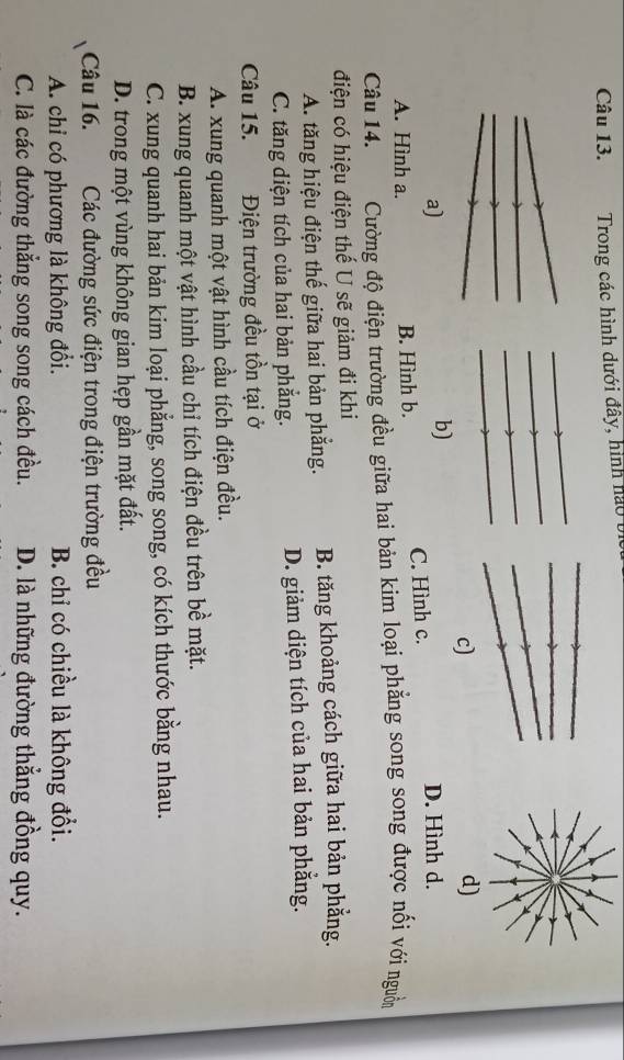 Trong các hình dưới đây, hình nào bị
c)
b)
a) D. Hình d.
A. Hình a. B. Hình b. C. Hình c.
Câu 14. Cường độ điện trường đều giữa hai bản kim loại phẳng song song được nối với nguồn
điện có hiệu điện thế U sẽ giảm đi khi
A. tăng hiệu điện thế giữa hai bản phẳng. B. tăng khoảng cách giữa hai bản phẳng.
C. tăng diện tích của hai bản phẳng. D. giảm diện tích của hai bản phẳng.
Câu 15. Điện trường đều tồn tại ở
A. xung quanh một vật hình cầu tích điện đều.
B. xung quanh một vật hình cầu chỉ tích điện đều trên bề mặt.
C. xung quanh hai bản kim loại phẳng, song song, có kích thước bằng nhau.
D. trong một vùng không gian hẹp gần mặt đất.
Câu 16. Các đường sức điện trong điện trường đều
A. chỉ có phương là không đổi. B. chỉ có chiều là không đổi.
C. là các đường thẳng song song cách đều. D. là những đường thẳng đồng quy.