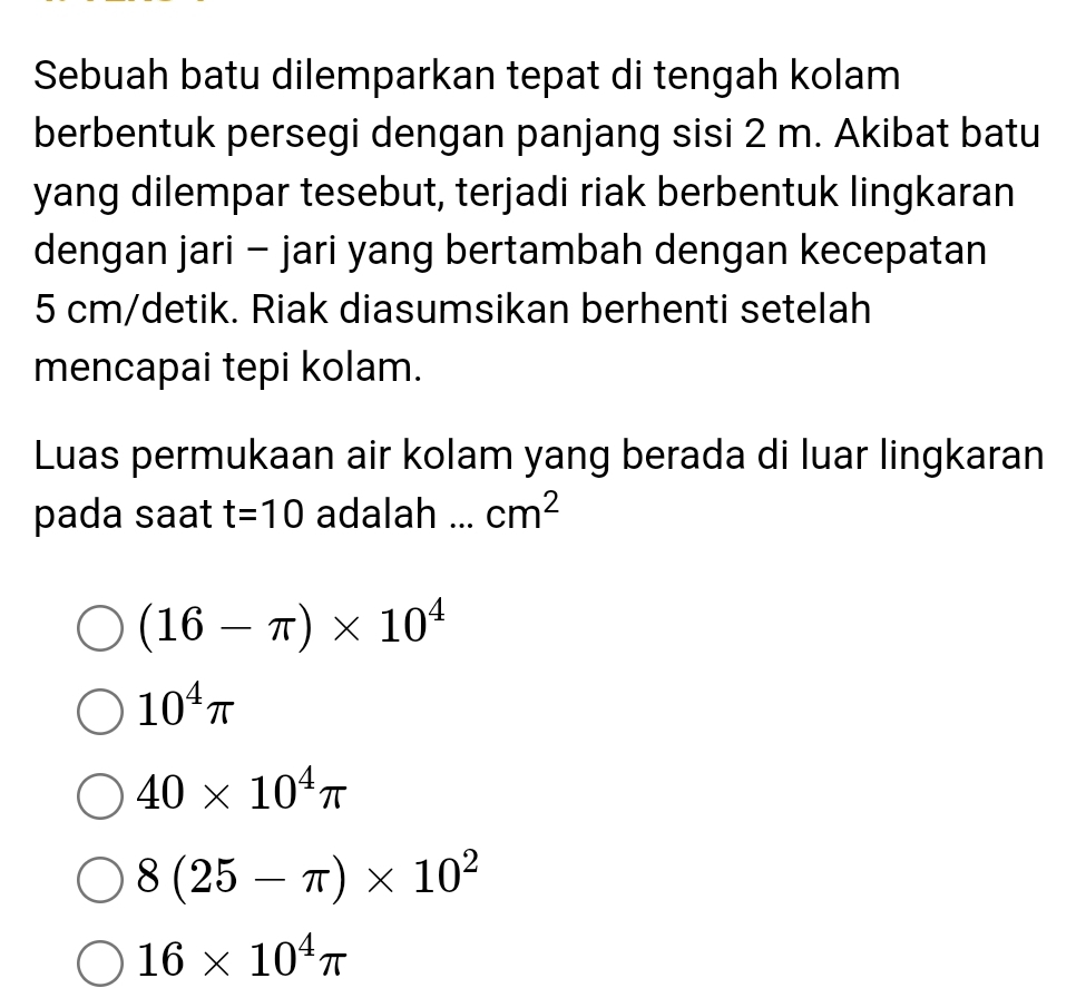 Sebuah batu dilemparkan tepat di tengah kolam
berbentuk persegi dengan panjang sisi 2 m. Akibat batu
yang dilempar tesebut, terjadi riak berbentuk lingkaran
dengan jari - jari yang bertambah dengan kecepatan
5 cm /detik. Riak diasumsikan berhenti setelah
mencapai tepi kolam.
Luas permukaan air kolam yang berada di luar lingkaran
pada saat t=10 adalah ... cm^2
(16-π )* 10^4
10^4π
40* 10^4π
8(25-π )* 10^2
16* 10^4π