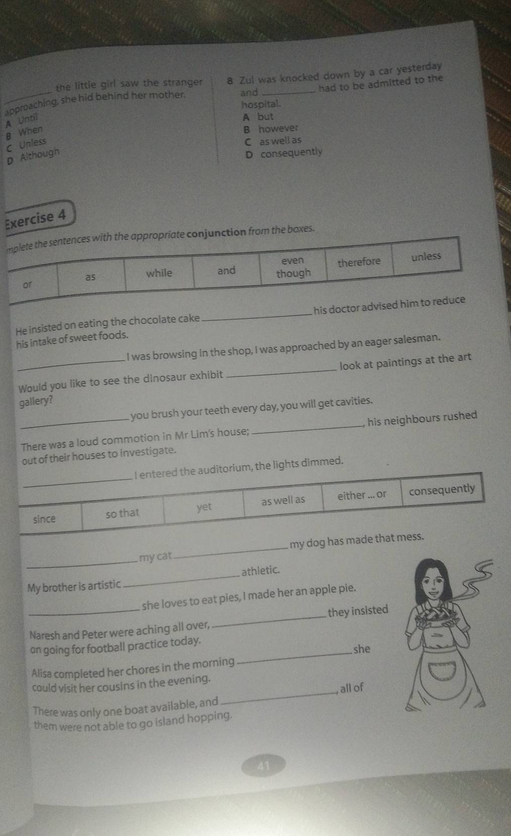 the little girl saw the stranger 8 Zul was knocked down by a car yesterday
approaching, she hid behind her mother.
and_
had to be admitted to the
hospital.
A Until
A but
B When
B however
C Unless
C as well as
D Although
D consequently
Exercise 4
e conjunction from the boxes.
He insisted on eating the chocolate cake _
his intake of sweet foods.
I was browsing in the shop, I was approached by an eager salesman.
_Would you like to see the dinosaur exhibit _look at paintings at the art
gallery?
you brush your teeth every day, you will get cavities.
_There was a loud commotion in Mr Lim's house; _his neighbours rushed
out of their houses to investigate.
d.
_my cat _
athletic.
My brother is artistic
_
she loves to eat pies, I made her an apple pie.
Naresh and Peter were aching all over, _they insisted
on going for football practice today.
she
Alisa completed her chores in the morning
_
_
could visit her cousins in the evening.
, all of
There was only one boat available, and
them were not able to go island hopping.
41