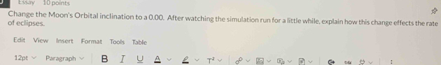 Essay 10 points 
Change the Moon's Orbital inclination to a 0.00. After watching the simulation run for a little while, explain how this change effects the rate 
of eclipses. 
Edit View Insert Format Tools Table 
12pt Paragraph B I